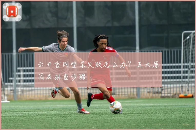 云开官网登录失败怎么办？五大原因及排查步骤