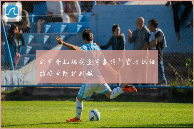 云开手机端安全可靠吗？官方认证的安全防护措施