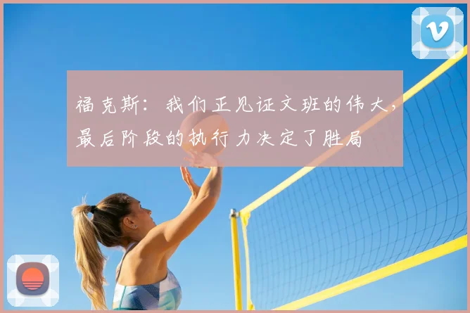 福克斯：我们正见证文班的伟大，最后阶段的执行力决定了胜局