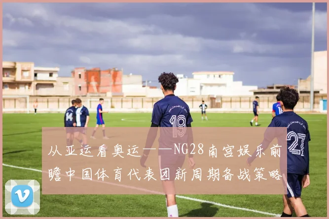 从亚运看奥运——NG28南宫娱乐前瞻中国体育代表团新周期备战策略